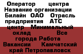 Оператор Call-центра › Название организации ­ Билайн, ОАО › Отрасль предприятия ­ АТС, call-центр › Минимальный оклад ­ 40 000 - Все города Работа » Вакансии   . Камчатский край,Петропавловск-Камчатский г.